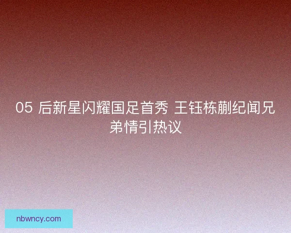 05 后新星闪耀国足首秀 王钰栋蒯纪闻兄弟情引热议