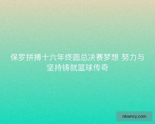 保罗拼搏十六年终圆总决赛梦想 努力与坚持铸就篮球传奇
