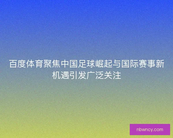 百度体育聚焦中国足球崛起与国际赛事新机遇引发广泛关注