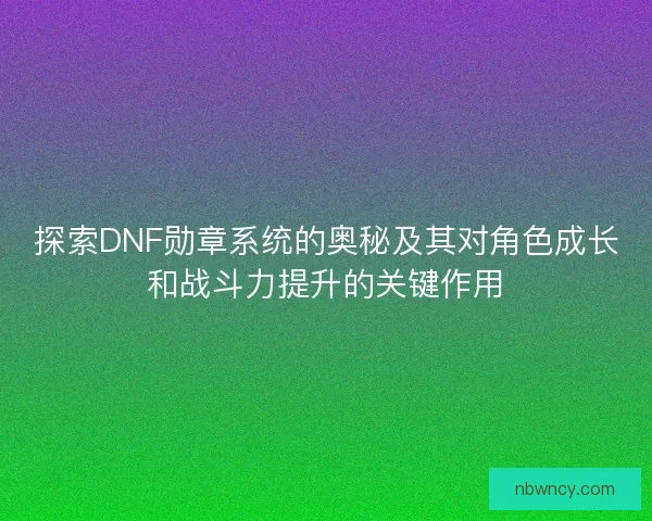 探索DNF勋章系统的奥秘及其对角色成长和战斗力提升的关键作用