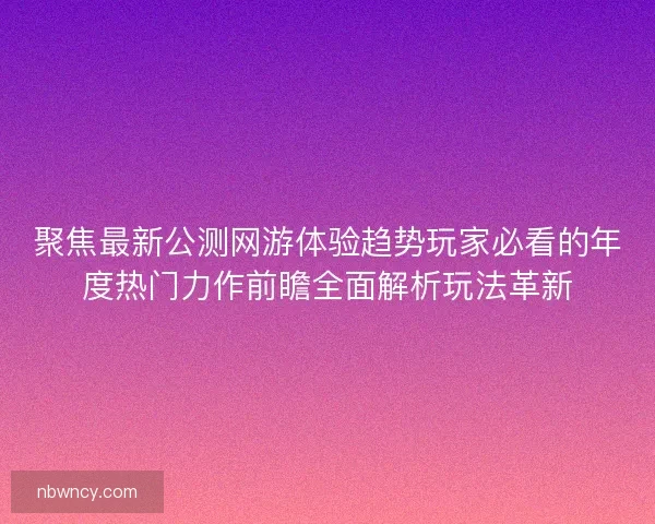 聚焦最新公测网游体验趋势玩家必看的年度热门力作前瞻全面解析玩法革新