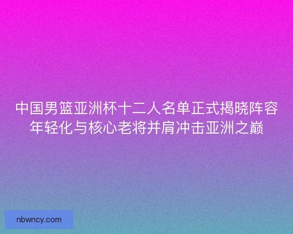 中国男篮亚洲杯十二人名单正式揭晓阵容年轻化与核心老将并肩冲击亚洲之巅 中国男篮亚洲杯十二人名单正式揭晓阵容年轻化与核心老将并肩冲击亚洲之巅
