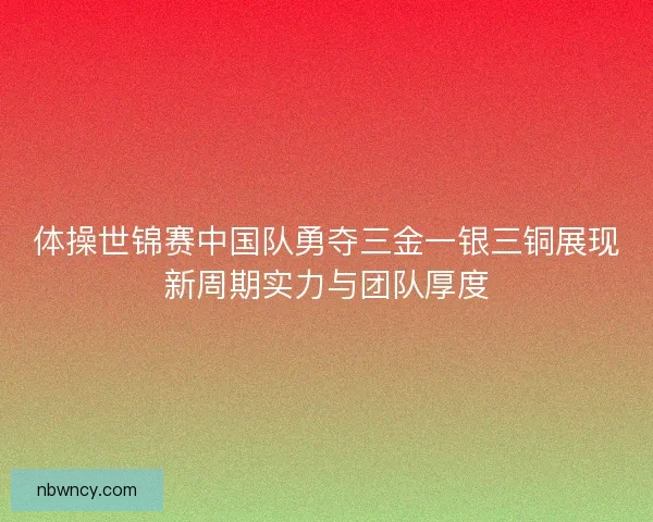 体操世锦赛中国队勇夺三金一银三铜展现新周期实力与团队厚度