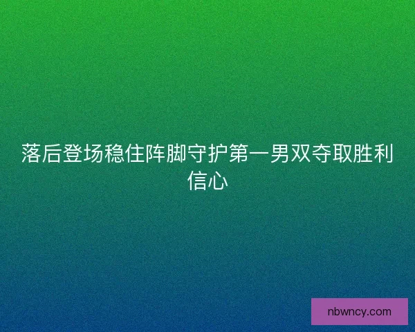 落后登场稳住阵脚守护第一男双夺取胜利信心