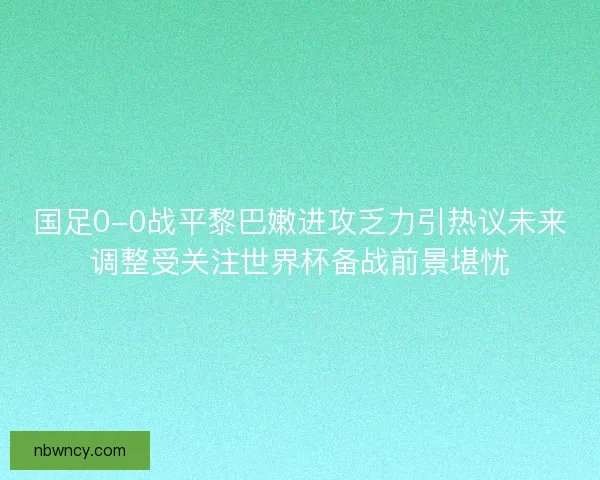 国足0-0战平黎巴嫩进攻乏力引热议未来调整受关注世界杯备战前景堪忧