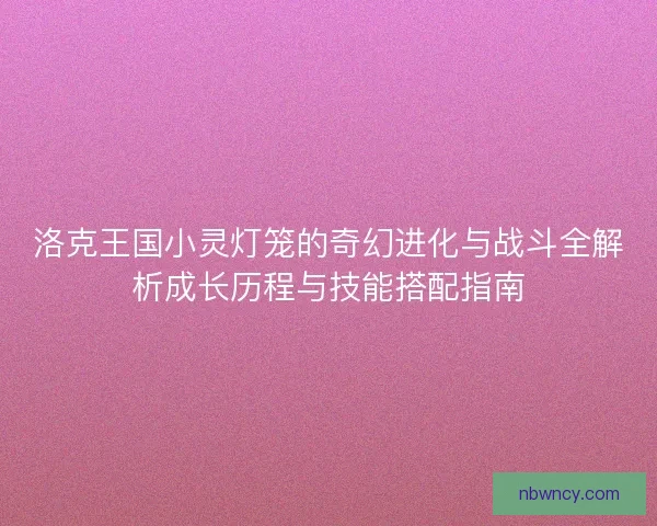 洛克王国小灵灯笼的奇幻进化与战斗全解析成长历程与技能搭配指南