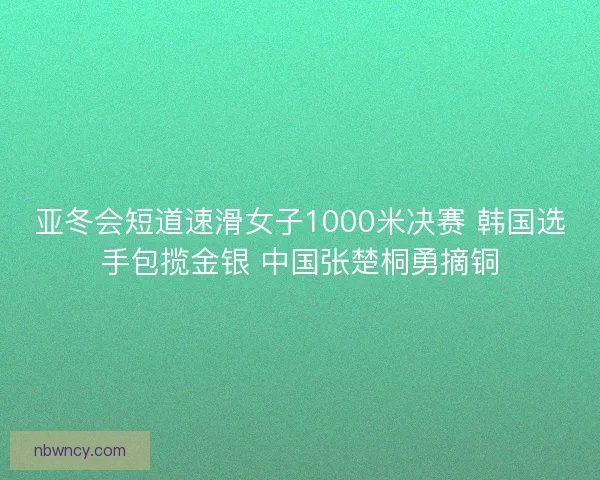 亚冬会短道速滑女子1000米决赛 韩国选手包揽金银 中国张楚桐勇摘铜