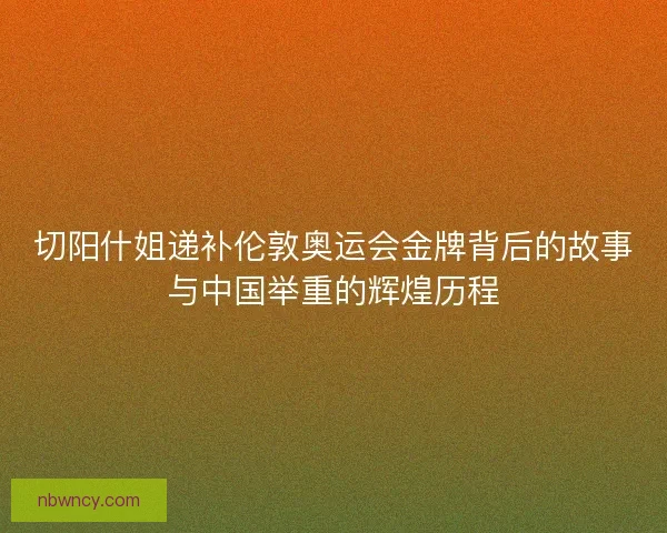 切阳什姐递补伦敦奥运会金牌背后的故事与中国举重的辉煌历程