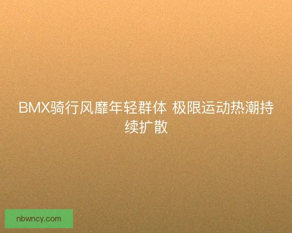 BMX骑行风靡年轻群体 极限运动热潮持续扩散 BMX骑行风靡年轻群体 极限运动热潮持续扩散