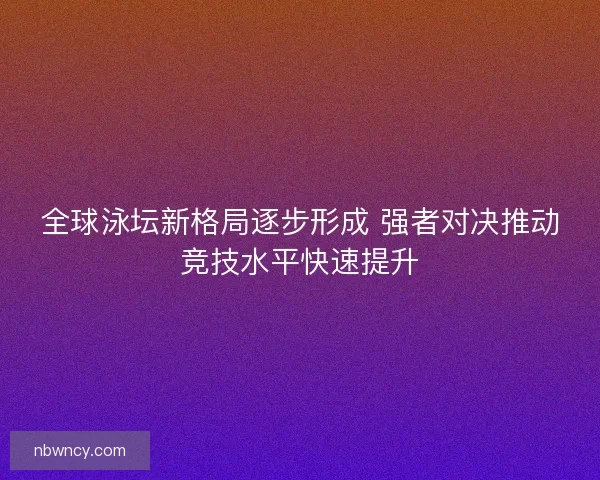全球泳坛新格局逐步形成 强者对决推动竞技水平快速提升
