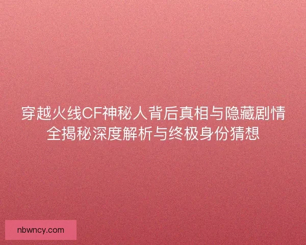穿越火线CF神秘人背后真相与隐藏剧情全揭秘深度解析与终极身份猜想
