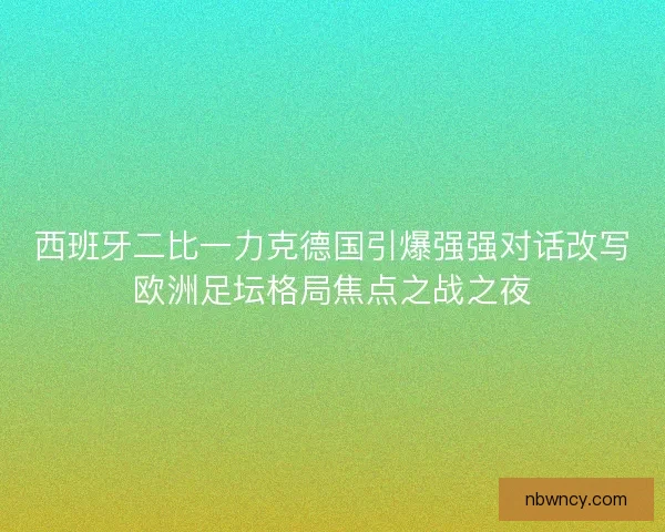 西班牙二比一力克德国引爆强强对话改写欧洲足坛格局焦点之战之夜