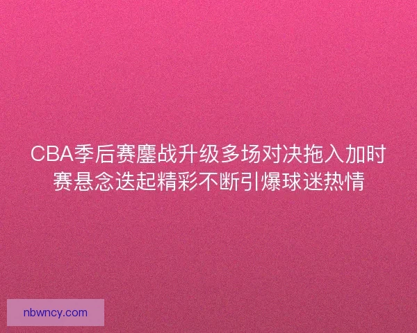 CBA季后赛鏖战升级多场对决拖入加时赛悬念迭起精彩不断引爆球迷热情