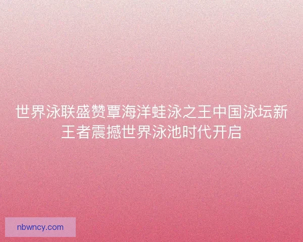 世界泳联盛赞覃海洋蛙泳之王中国泳坛新王者震撼世界泳池时代开启