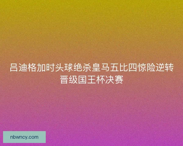 吕迪格加时头球绝杀皇马五比四惊险逆转晋级国王杯决赛