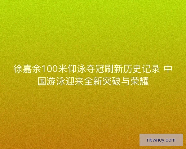 徐嘉余100米仰泳夺冠刷新历史记录 中国游泳迎来全新突破与荣耀