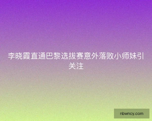 李晓霞直通巴黎选拔赛意外落败小师妹引关注
