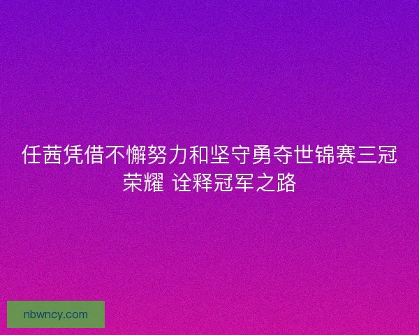任茜凭借不懈努力和坚守勇夺世锦赛三冠荣耀 诠释冠军之路