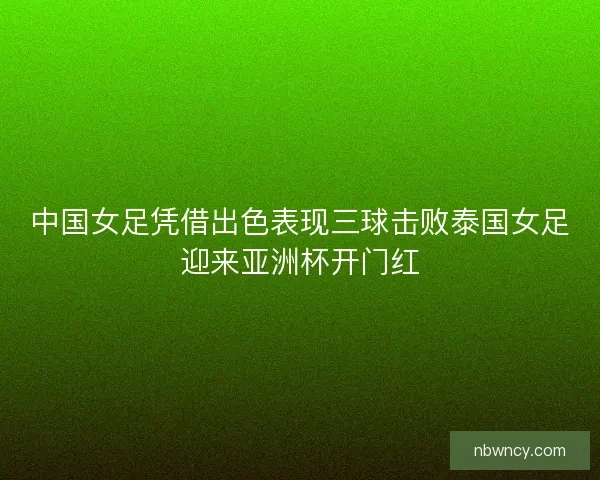 中国女足凭借出色表现三球击败泰国女足迎来亚洲杯开门红