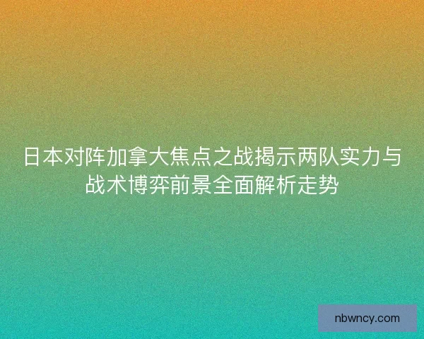 日本对阵加拿大焦点之战揭示两队实力与战术博弈前景全面解析走势