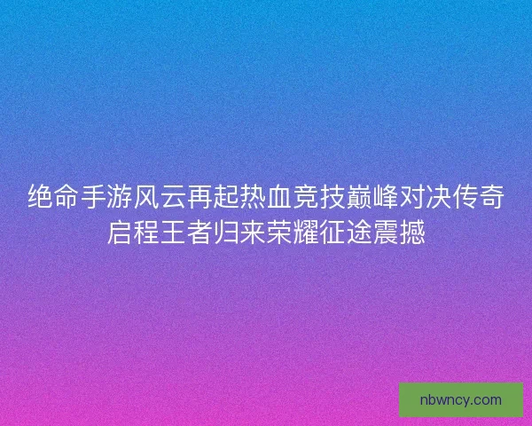 绝命手游风云再起热血竞技巅峰对决传奇启程王者归来荣耀征途震撼