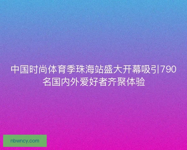 中国时尚体育季珠海站盛大开幕吸引790名国内外爱好者齐聚体验