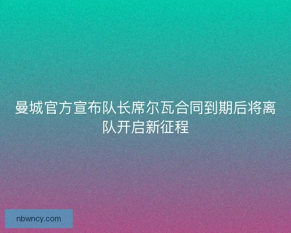 曼城官方宣布队长席尔瓦合同到期后将离队开启新征程