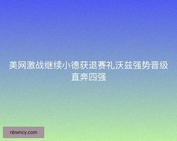 美网激战继续小德获退赛礼沃兹强势晋级直奔四强