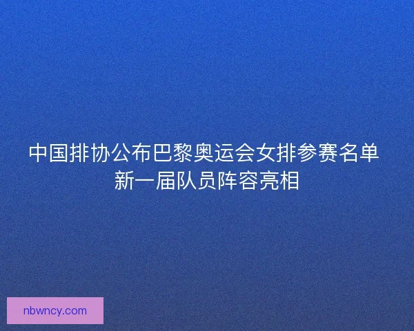 中国排协公布巴黎奥运会女排参赛名单 新一届队员阵容亮相