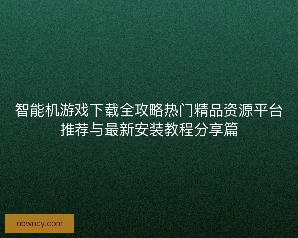 智能机游戏下载全攻略热门精品资源平台推荐与最新安装教程分享篇