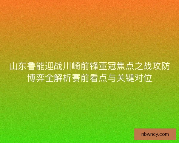 山东鲁能迎战川崎前锋亚冠焦点之战攻防博弈全解析赛前看点与关键对位
