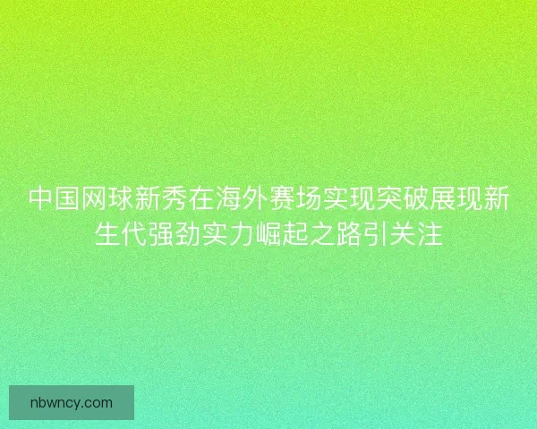 中国网球新秀在海外赛场实现突破展现新生代强劲实力崛起之路引关注
