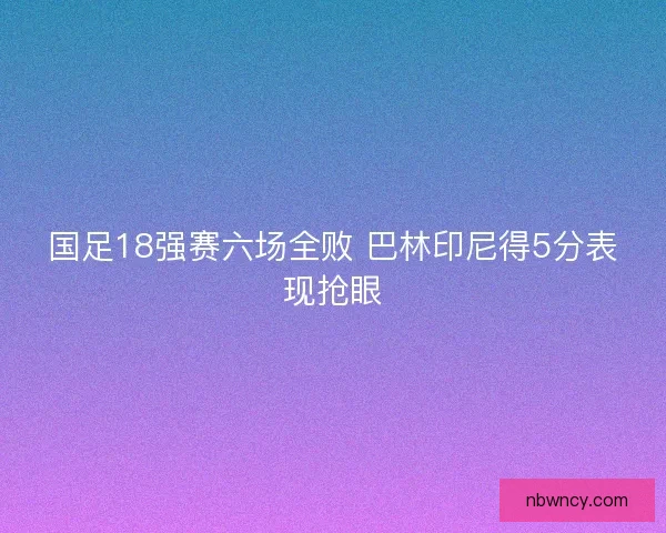 国足18强赛六场全败 巴林印尼得5分表现抢眼