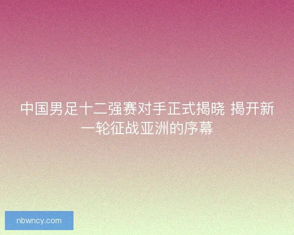 中国男足十二强赛对手正式揭晓 揭开新一轮征战亚洲的序幕