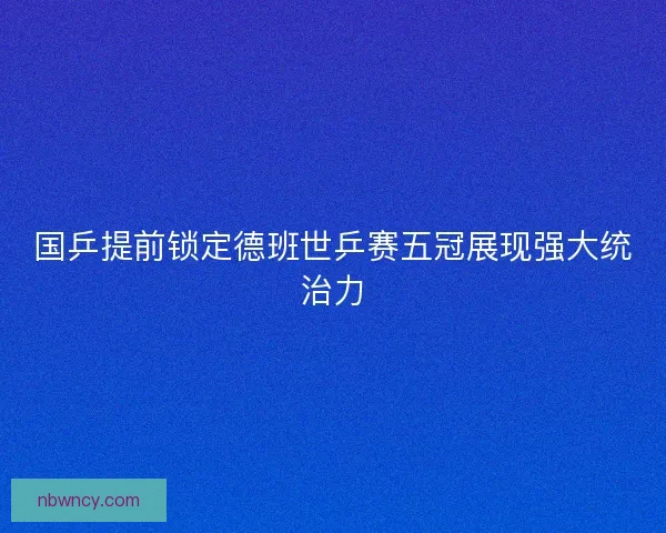 国乒提前锁定德班世乒赛五冠展现强大统治力