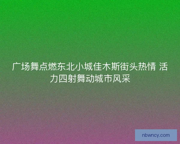 广场舞点燃东北小城佳木斯街头热情 活力四射舞动城市风采